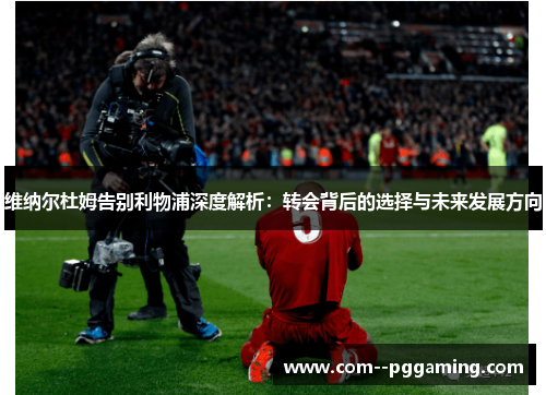 维纳尔杜姆告别利物浦深度解析:转会背后的选择与未来发展方向 维纳尔杜姆告别利物浦深度解析:转会背后的选择与未来发展方向