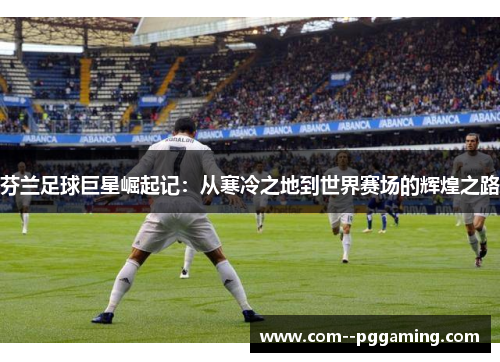 芬兰足球巨星崛起记:从寒冷之地到世界赛场的辉煌之路 芬兰足球巨星崛起记:从寒冷之地到世界赛场的辉煌之路