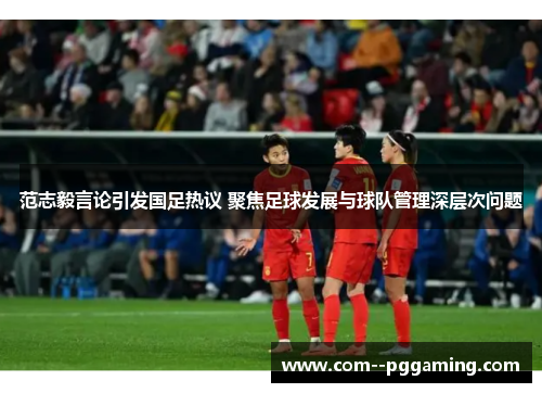 范志毅言论引发国足热议 聚焦足球发展与球队管理深层次问题