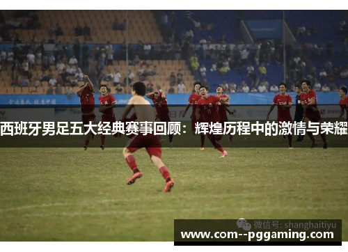 西班牙男足五大经典赛事回顾：辉煌历程中的激情与荣耀