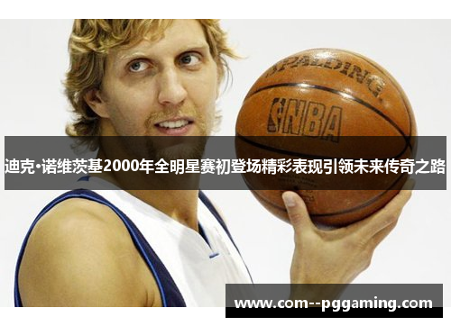 迪克·诺维茨基2000年全明星赛初登场精彩表现引领未来传奇之路