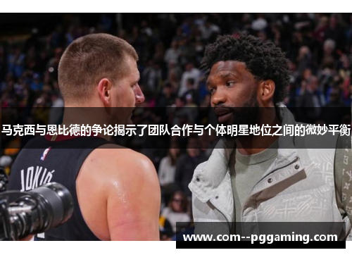马克西与恩比德的争论揭示了团队合作与个体明星地位之间的微妙平衡 马克西与恩比德的争论揭示了团队合作与个体明星地位之间的微妙平衡