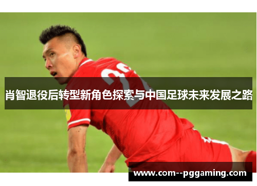 肖智退役后转型新角色探索与中国足球未来发展之路 肖智退役后转型新角色探索与中国足球未来发展之路