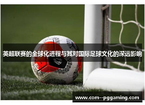 英超联赛的全球化进程与其对国际足球文化的深远影响