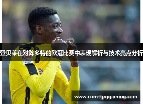 登贝莱在对阵多特的欧冠比赛中表现解析与技术亮点分析