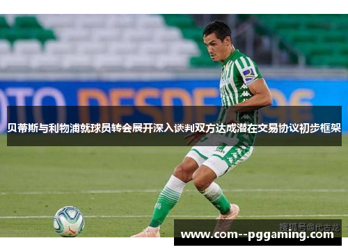 贝蒂斯与利物浦就球员转会展开深入谈判双方达成潜在交易协议初步框架