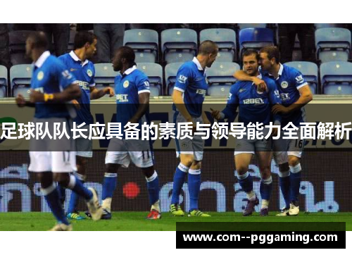足球队队长应具备的素质与领导能力全面解析 足球队队长应具备的素质与领导能力全面解析