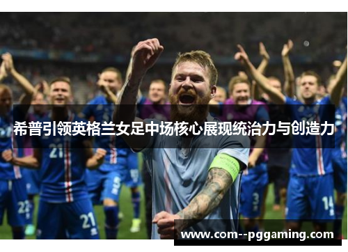 希普引领英格兰女足中场核心展现统治力与创造力