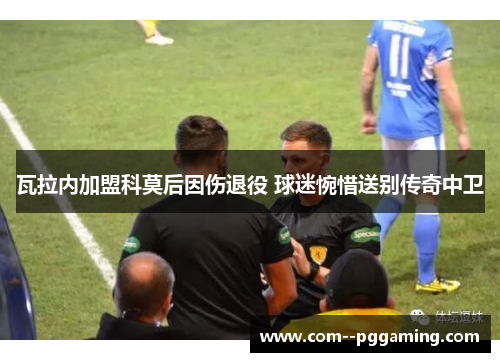 瓦拉内加盟科莫后因伤退役 球迷惋惜送别传奇中卫 瓦拉内加盟科莫后因伤退役 球迷惋惜送别传奇中卫