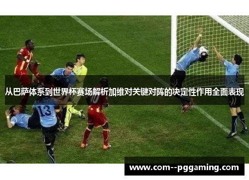 从巴萨体系到世界杯赛场解析加维对关键对阵的决定性作用全面表现