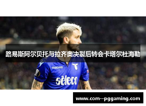 路易斯阿尔贝托与拉齐奥决裂后转会卡塔尔杜海勒 路易斯阿尔贝托与拉齐奥决裂后转会卡塔尔杜海勒