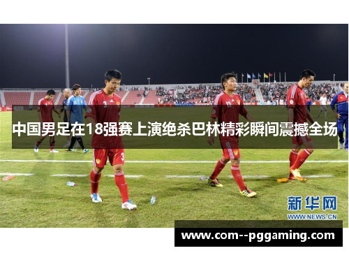 中国男足在18强赛上演绝杀巴林精彩瞬间震撼全场