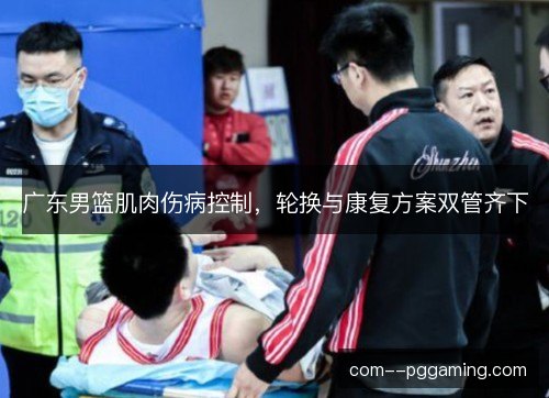 广东男篮肌肉伤病控制，轮换与康复方案双管齐下